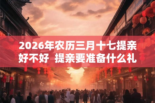 2026年农历三月十七提亲好不好  提亲要准备什么礼物