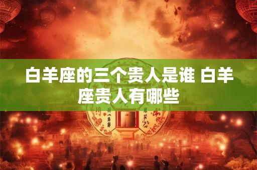 白羊座的三个贵人是谁 白羊座贵人有哪些 白羊座的三个贵人是谁 白羊座贵人有哪些