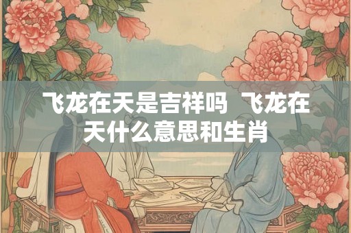 飞龙在天是吉祥吗  飞龙在天什么意思和生肖