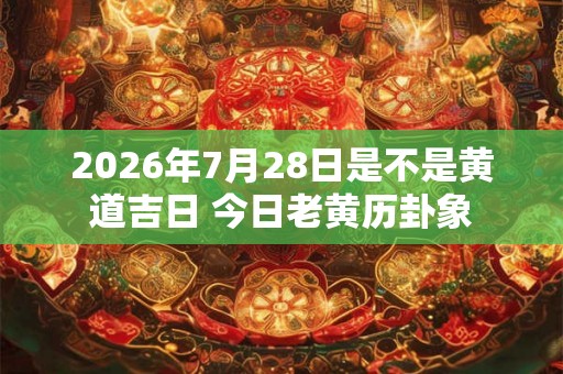 2026年7月28日是不是黄道吉日 今日老黄历卦象 2026年7月28日是不是黄道吉日 今日老黄历卦象