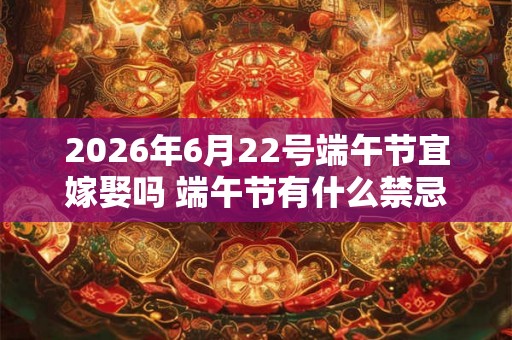 2026年6月22号端午节宜嫁娶吗 端午节有什么禁忌吗 2026年6月22号端午节宜嫁娶吗 端午节有什么禁忌吗