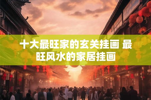 十大最旺家的玄关挂画 最旺风水的家居挂画