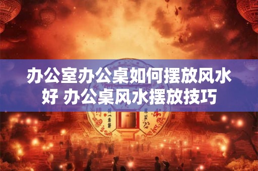 办公室办公桌如何摆放风水好 办公桌风水摆放技巧