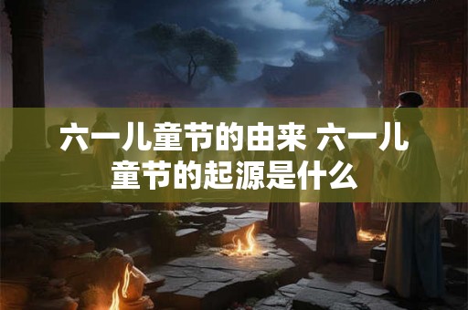 六一儿童节的由来 六一儿童节的起源是什么
