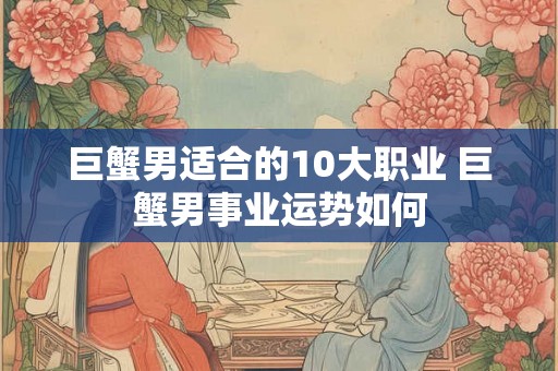 巨蟹男适合的10大职业 巨蟹男事业运势如何
