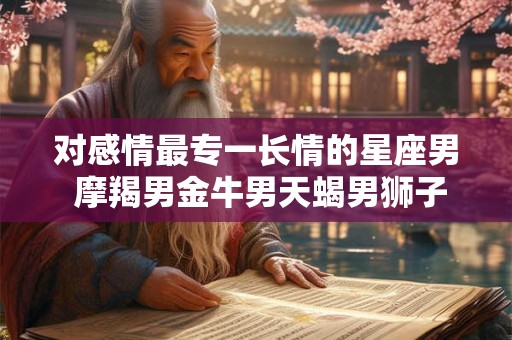 对感情最专一长情的星座男 摩羯男金牛男天蝎男狮子男 对感情最专一长情的星座男 摩羯男金牛男天蝎男狮子男