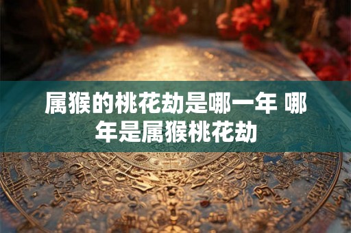 属猴的桃花劫是哪一年 哪年是属猴桃花劫