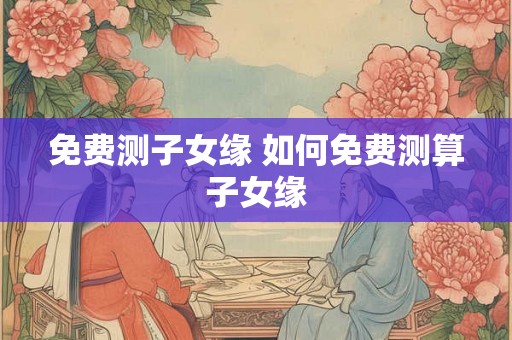 免费测子女缘 如何免费测算子女缘
