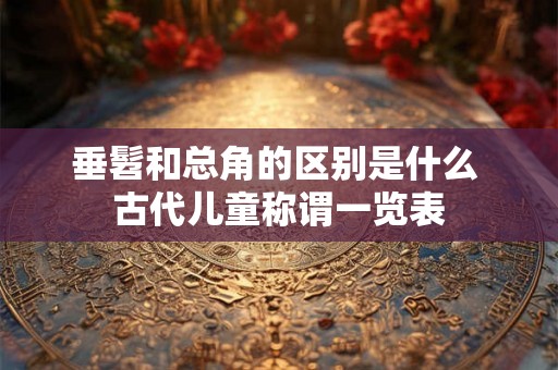 垂髫和总角的区别是什么 古代儿童称谓一览表 垂髫和总角的区别是什么 古代儿童称谓一览表