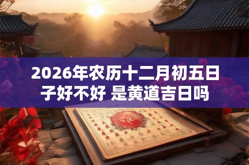 2026年农历十二月初五日子好不好 是黄道吉日吗 2026年农历十二月初五日子好不好 是黄道吉日吗