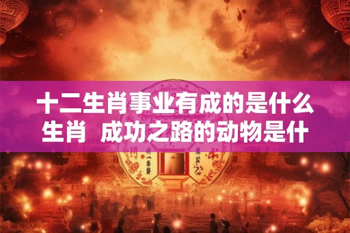 十二生肖事业有成的是什么生肖  成功之路的动物是什么生肖