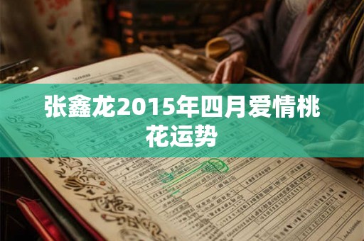 张鑫龙2015年四月爱情桃花运势 张鑫龙2015年四月爱情桃花运势