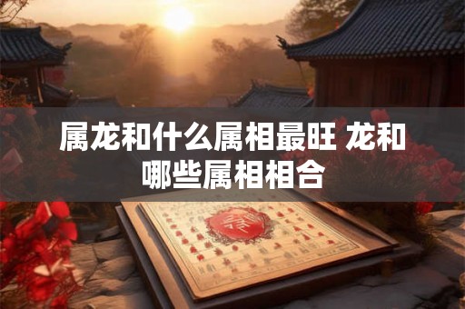 属龙和什么属相最旺 龙和哪些属相相合