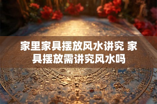 家里家具摆放风水讲究 家具摆放需讲究风水吗