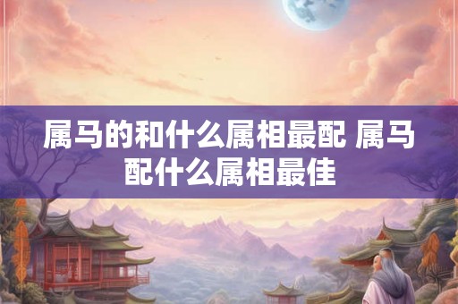 属马的和什么属相最配 属马配什么属相最佳