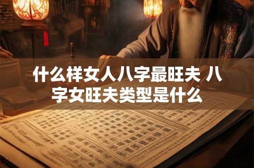什么样女人八字最旺夫 八字女旺夫类型是什么 什么样女人八字最旺夫 八字女旺夫类型是什么
