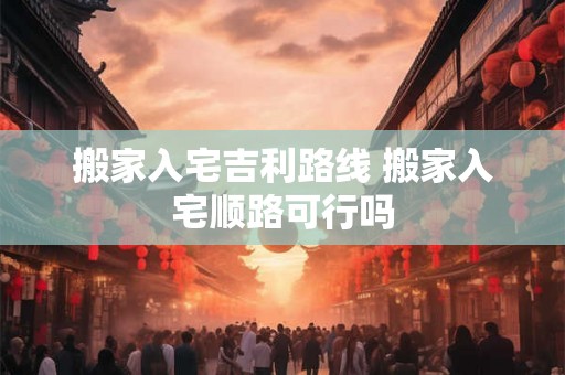 搬家入宅吉利路线 搬家入宅顺路可行吗 搬家入宅吉利路线 搬家入宅顺路可行吗