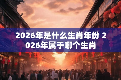 2026年是什么生肖年份 2026年属于哪个生肖