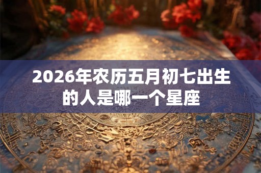 2026年农历五月初七出生的人是哪一个星座