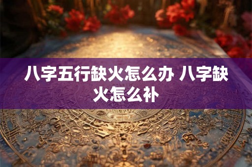 八字五行缺火怎么办 八字缺火怎么补 八字五行缺火怎么办 八字缺火怎么补