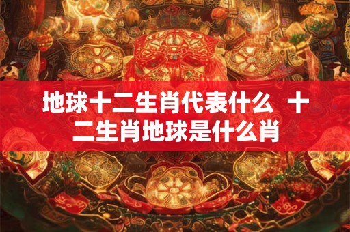 地球十二生肖代表什么  十二生肖地球是什么肖