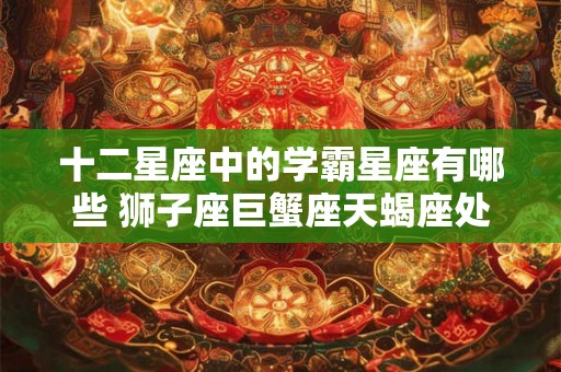 十二星座中的学霸星座有哪些 狮子座巨蟹座天蝎座处女座 十二星座中的学霸星座有哪些 狮子座巨蟹座天蝎座处女座