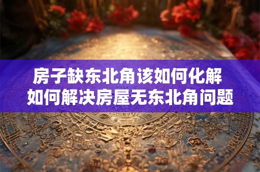 房子缺东北角该如何化解 如何解决房屋无东北角问题