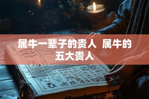 属牛一辈子的贵人 属牛的五大贵人 属牛一辈子的贵人 属牛的五大贵人