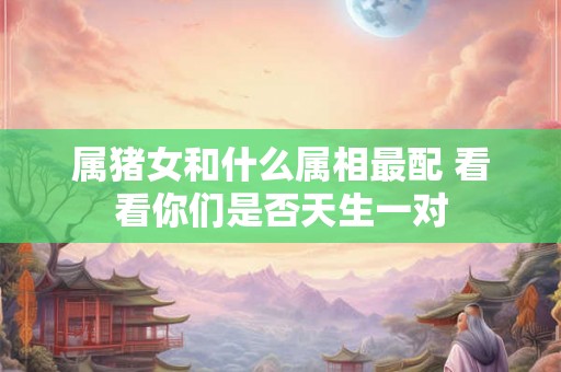 属猪女和什么属相最配 看看你们是否天生一对