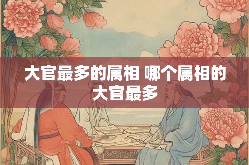 大官最多的属相 哪个属相的大官最多 大官最多的属相 哪个属相的大官最多