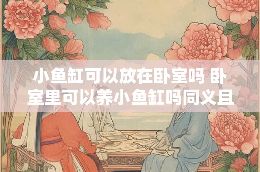 小鱼缸可以放在卧室吗 卧室里可以养小鱼缸吗同义且含义相同