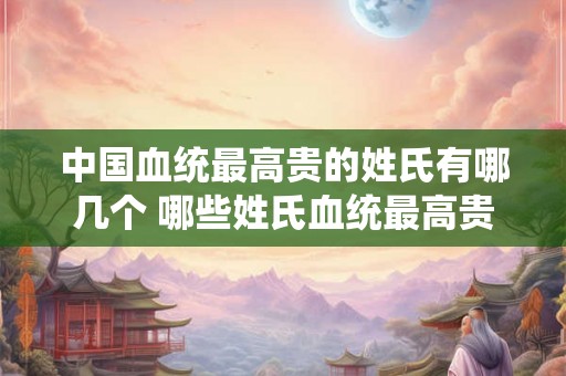 中国血统最高贵的姓氏有哪几个 哪些姓氏血统最高贵