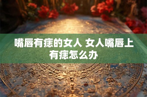 嘴唇有痣的女人 女人嘴唇上有痣怎么办