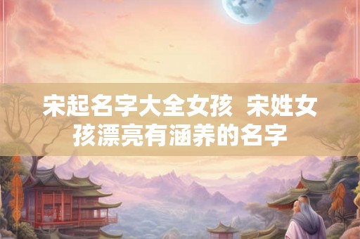 宋起名字大全女孩  宋姓女孩漂亮有涵养的名字