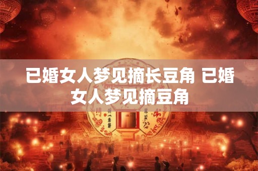 已婚女人梦见摘长豆角 已婚女人梦见摘豆角