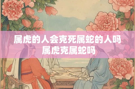 属虎的人会克死属蛇的人吗 属虎克属蛇吗