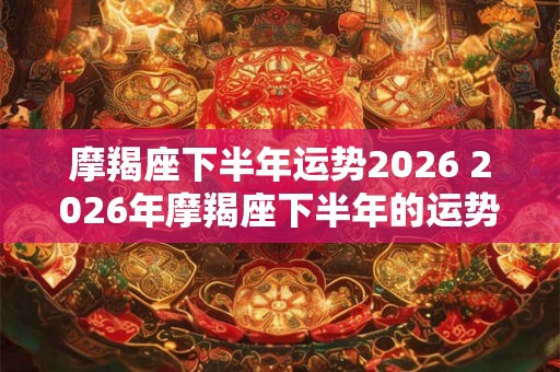 摩羯座下半年运势2026 2026年摩羯座下半年的运势如何