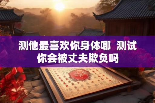 测他最喜欢你身体哪 测试你会被丈夫欺负吗 测他最喜欢你身体哪 测试你会被丈夫欺负吗