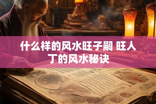 什么样的风水旺子嗣 旺人丁的风水秘诀 什么样的风水旺子嗣 旺人丁的风水秘诀