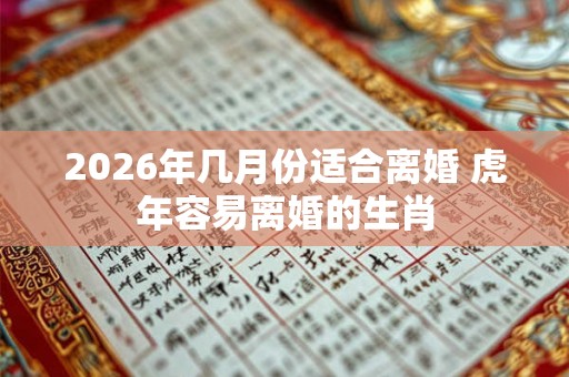 2026年几月份适合离婚 虎年容易离婚的生肖