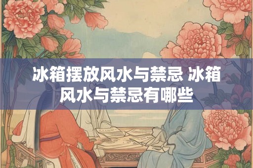 冰箱摆放风水与禁忌 冰箱风水与禁忌有哪些