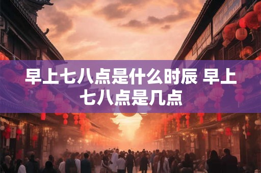 早上七八点是什么时辰 早上七八点是几点 早上七八点是什么时辰 早上七八点是几点
