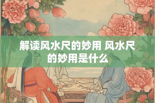 解读风水尺的妙用 风水尺的妙用是什么 解读风水尺的妙用 风水尺的妙用是什么