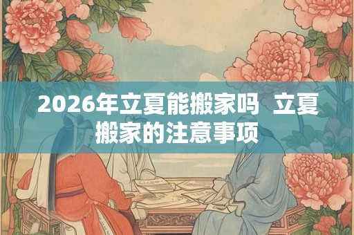 2026年立夏能搬家吗  立夏搬家的注意事项