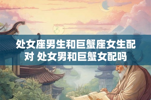 处女座男生和巨蟹座女生配对 处女男和巨蟹女配吗