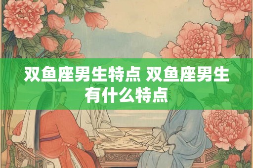 双鱼座男生特点 双鱼座男生有什么特点 双鱼座男生特点 双鱼座男生有什么特点