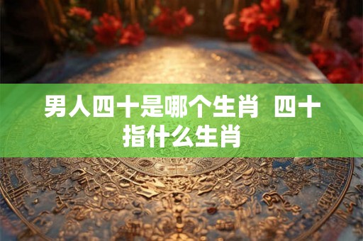 男人四十是哪个生肖  四十指什么生肖