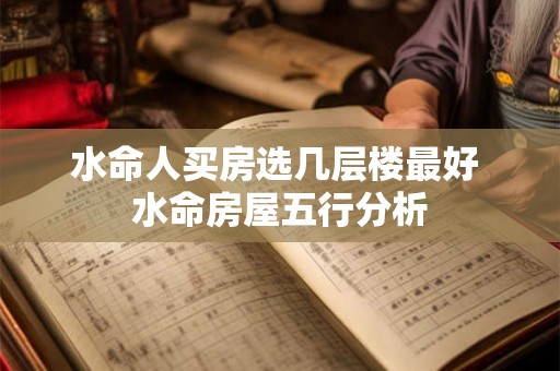水命人买房选几层楼最好 水命房屋五行分析 水命人买房选几层楼最好 水命房屋五行分析