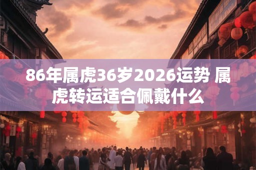 86年属虎36岁2026运势 属虎转运适合佩戴什么 86年属虎36岁2026运势 属虎转运适合佩戴什么