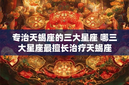 专治天蝎座的三大星座 哪三大星座最擅长治疗天蝎座